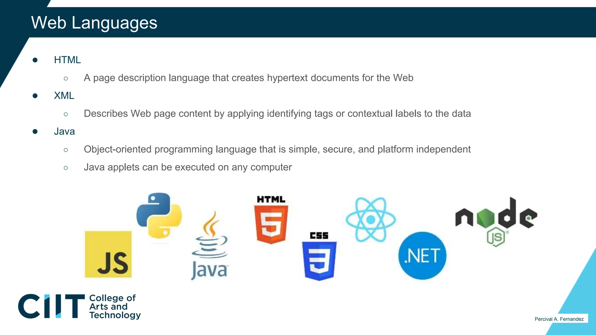 ● HTML
○ A page description language that creates hypertext documents for the Web
● XML
○ Describes Web page content by applying identifying tags or contextual labels to the data
● Java
○ Object-oriented programming language that is simple, secure, and platform independent
○ Java applets can be executed on any computer
37
Web Languages
Percival A. Fernandez
 