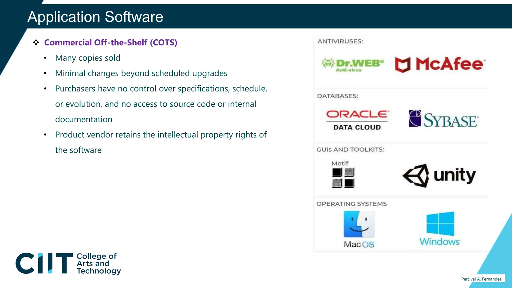 Application Software
Percival A. Fernandez
 Commercial Off-the-Shelf (COTS)
• Many copies sold
• Minimal changes beyond scheduled upgrades
• Purchasers have no control over specifications, schedule,
or evolution, and no access to source code or internal
documentation
• Product vendor retains the intellectual property rights of
the software
 