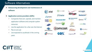 Software Alternatives
Percival A. Fernandez
 Outsourcing development and maintenance of
software
 Application service providers (ASPs)
• Companies that own, operate, and maintain
application software and computer system
resources
• Use the application for a fee over the Internet
• Pay-as-you-go
• Use expected to accelerate in the coming
years
 