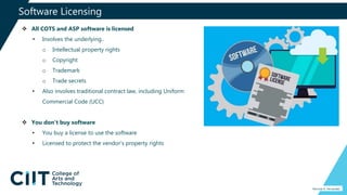 Software Licensing
Percival A. Fernandez
 All COTS and ASP software is licensed
• Involves the underlying..
o Intellectual property rights
o Copyright
o Trademark
o Trade secrets
• Also involves traditional contract law, including Uniform
Commercial Code (UCC)
 You don’t buy software
• You buy a license to use the software
• Licensed to protect the vendor’s property rights
 