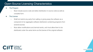 ● The Program
○ Must include source code and allow distribution in source code as well as
compiled form
● The License
○ Shall not restrict any party from selling or giving away the software as a
component of an aggregate software distribution containing programs from
several sources
○ Must allow modifications and derived works, and must allow them to be
distributed under the same terms as the license of the original software
32
Open-Source Licensing Characteristics
Percival A. Fernandez
 