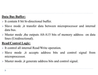 MODULE 3 MCA-203 MICROPROCESSORS AND EMBEDDED SYSTEM ADMN 2014-‘17
Dept. of Computer Science And Applications, SJCET, Palai Page 62
Group A and Group B control:
• Group A and B get the Control Signal from CPU and send the command to the ports.
• Group A send the control word to port A and Port C (Upper).
• Group B send the control word to port B and Port C (Lower).
• The control word register has two formats. The first format is valid for I/O modes of operation, i.e.
modes 0, mode 1 and mode 2 while the second format is valid for bit set/reset (BSR) mode of
operation
PORT A:
 This is a 8-bit buffered I/O latch.
PORT B:
• This is a 8-bit buffer I/O latch.
PORT C:
• This is a 8-bit buffer Input and an Output latch.
• It is spitted into two parts upper and lower.
Operating modes:
• I/O Mode Control Word Register Format – The I/O modes can be programmed using control word
register by putting D7 at logic 1. Format is shown below:
Fig 24 I/O mode control word format
 