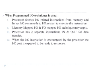 MODULE 3 MCA-203 MICROPROCESSORS AND EMBEDDED SYSTEM ADMN 2014-‘17
Dept. of Computer Science And Applications, SJCET, Palai Page 48
3. Separate I/O Bus
• Bus supports all DMA enabled devices
• Each transfer uses bus once
• DMA to memory
• CPU is suspended once
Fig 6 DMA configuration
2.2 DMA CONTROLLER 8257
Features:
 It is a 4-channel DMA.So 4 I/O devices can be interfaced to DMA.
 Have 8bit data line and 16 bit address line.
 Each channel has 16-bit address and 14 bit counter.
 It execute 3 DMA cycles
1. DMA read 2.DMA write 3.DMA verify.
It is operate in two modes.
1. Master Mode
2. Slave Mode
Functional Block diagram
It contains five main Blocks.
1. DMA channels
2. Data bus buffer
3. Read/Write logic
4. Control logic and Mode Set Register
5. Priority resolver
Fig 7 block diagram of 8257
 