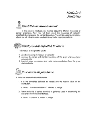 Module 3
Statistics
What this module is about
In the previous modules, you learned about the different measures of
central tendencies. Now, you will learn about the measures of variability
specifically the range and the standard deviation. You will be presented problems
where you will interpret, draw conclusions and make recommendations.
What you are expected to learn
This module is designed for you to:
1. give the meaning of measure of variability
2. compute the range and standard deviation of the given ungrouped and
grouped data
3. interpret, draw conclusions and make recommendations from the given
statistical data.
How much do you know
A. Write the letter of the correct answer.
1. It is the difference between the lowest and the highest value in the
distribution.
a. mean b. mean deviation c. median d. range
2. Which measure of central tendency is generally used in determining the
size of the most in demand shoes.
a. mean b. median c. mode d. range
 