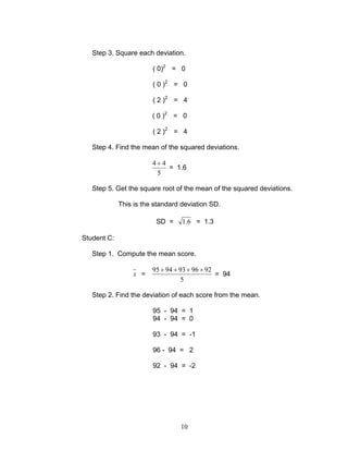 10
Step 3. Square each deviation.
( 0)2
= 0
( 0 )2
= 0
( 2 )2
= 4
( 0 )2
= 0
( 2 )2
= 4
Step 4. Find the mean of the squared deviations.
5
44 +
= 1.6
Step 5. Get the square root of the mean of the squared deviations.
This is the standard deviation SD.
SD = 6.1 = 1.3
Student C:
Step 1. Compute the mean score.
x =
5
9296939495 ++++
= 94
Step 2. Find the deviation of each score from the mean.
95 - 94 = 1
94 - 94 = 0
93 - 94 = -1
96 - 94 = 2
92 - 94 = -2
 