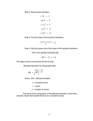 11
Step 3. Square each deviation.
( 1)2
= 1
( 0 )2
= 0
( -1 )2
= 1
( 2 )2
= 4
( -2 )2
= 4
Step 4. Find the mean of the squared deviations.
5
44101 ++++
= 2
Step 5. Get the square root of the mean of the squared deviations.
This is the standard deviation SD.
SD = 2 = 1.4
The steps may be summarized by the formula:
Standard Deviation for Ungrouped Data
SD =
( )2
n
xx∑ −
where SD = standard deviation
x = individual score
x = mean
n = number of scores
The result of the computation of the standard deviation of the three
students means that student B has more consistent scores.
 