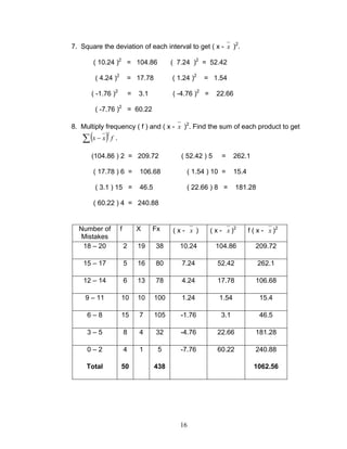 16
7. Square the deviation of each interval to get ( x - x )2
.
( 10.24 )2
= 104.86 ( 7.24 )2
= 52.42
( 4.24 )2
= 17.78 ( 1.24 )2
= 1.54
( -1.76 )2
= 3.1 ( -4.76 )2
= 22.66
( -7.76 )2
= 60.22
8. Multiply frequency ( f ) and ( x - x )2
. Find the sum of each product to get
( ) fxx∑ −
2
.
(104.86 ) 2 = 209.72 ( 52.42 ) 5 = 262.1
( 17.78 ) 6 = 106.68 ( 1.54 ) 10 = 15.4
( 3.1 ) 15 = 46.5 ( 22.66 ) 8 = 181.28
( 60.22 ) 4 = 240.88
Number of
Mistakes
f X Fx ( x - x ) ( x - x )2
f ( x - x )2
18 – 20 2 19 38 10.24 104.86 209.72
15 – 17 5 16 80 7.24 52.42 262.1
12 – 14 6 13 78 4.24 17.78 106.68
9 – 11 10 10 100 1.24 1.54 15.4
6 – 8 15 7 105 -1.76 3.1 46.5
3 – 5 8 4 32 -4.76 22.66 181.28
0 – 2 4 1 5 -7.76 60.22 240.88
Total 50 438 1062.56
 
