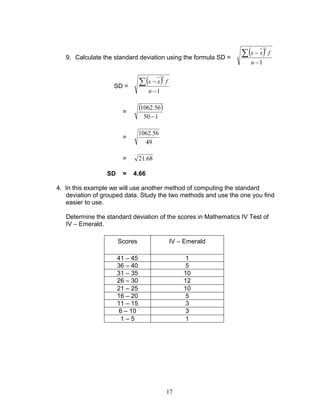 17
9. Calculate the standard deviation using the formula SD =
( )
1
2
−
−∑
n
fxx
SD =
( )
1
2
−
−∑
n
fxx
=
( )
150
56.1062
−
=
49
56.1062
= 68.21
SD = 4.66
4. In this example we will use another method of computing the standard
deviation of grouped data. Study the two methods and use the one you find
easier to use.
Determine the standard deviation of the scores in Mathematics IV Test of
IV – Emerald.
Scores IV – Emerald
41 – 45 1
36 – 40 5
31 – 35 10
26 – 30 12
21 – 25 10
16 – 20 5
11 – 15 3
6 – 10 3
1 – 5 1
 