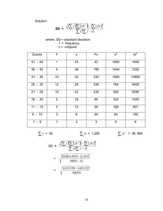 18
Solution:
SD =
( ) ( )[ ] ( )[ ]
( )∑ ∑
∑∑∑
−
−
1
22
ff
fXfXf
where: SD = standard deviation
f = frequency
x = midpoint
Scores F x Fx x2
fx2
41 - 45 1 43 43 1849 1849
36 - 40 5 38 190 1444 7220
31 - 35 10 33 330 1089 10890
26 - 30 12 28 336 784 9408
21 - 25 10 23 230 529 5290
16 - 20 5 18 90 324 1620
11 - 15 3 13 39 169 507
6 - 10 3 8 24 64 192
1 - 5 1 3 3 9 9
∑ f = 50 ∑ fx = 1,285 ∑ 2
fx = 36, 985
SD =
( ) ( )[ ] ( )[ ]
( )∑ ∑
∑∑∑
−
−
1
22
ff
fXfXf
=
( )( ) ( )
( )15050
285,1985,3650
2
−
−
=
( )4950
225,651,1250,819,1 −
 