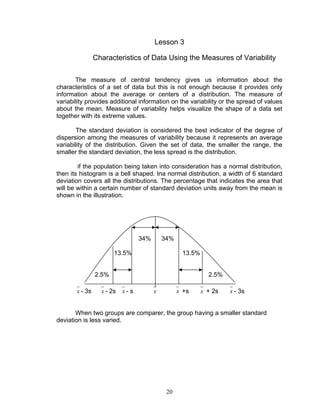 20
Lesson 3
Characteristics of Data Using the Measures of Variability
The measure of central tendency gives us information about the
characteristics of a set of data but this is not enough because it provides only
information about the average or centers of a distribution. The measure of
variability provides additional information on the variability or the spread of values
about the mean. Measure of variability helps visualize the shape of a data set
together with its extreme values.
The standard deviation is considered the best indicator of the degree of
dispersion among the measures of variability because it represents an average
variability of the distribution. Given the set of data, the smaller the range, the
smaller the standard deviation, the less spread is the distribution.
if the population being taken into consideration has a normal distribution,
then its histogram is a bell shaped. Ina normal distribution, a width of 6 standard
deviation covers all the distributions. The percentage that indicates the area that
will be within a certain number of standard deviation units away from the mean is
shown in the illustration.
34% 34%
13.5% 13.5%
2.5% 2.5%
x - 3s x - 2s x - s x x +s x + 2s x - 3s
When two groups are comparer, the group having a smaller standard
deviation is less varied.
 