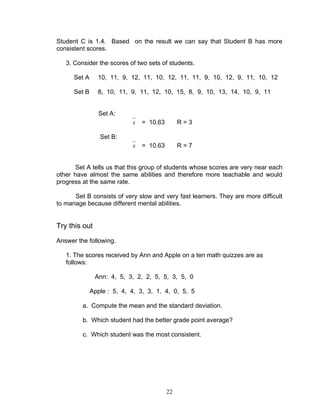 22
Student C is 1.4. Based on the result we can say that Student B has more
consistent scores.
3. Consider the scores of two sets of students.
Set A 10, 11, 9, 12, 11, 10, 12, 11, 11, 9, 10, 12, 9, 11, 10, 12
Set B 8, 10, 11, 9, 11, 12, 10, 15, 8, 9, 10, 13, 14, 10, 9, 11
Set A:
x = 10.63 R = 3
Set B:
x = 10.63 R = 7
Set A tells us that this group of students whose scores are very near each
other have almost the same abilities and therefore more teachable and would
progress at the same rate.
Set B consists of very slow and very fast learners. They are more difficult
to manage because different mental abilities.
Try this out
Answer the following.
1. The scores received by Ann and Apple on a ten math quizzes are as
follows:
Ann: 4, 5, 3, 2, 2, 5, 5, 3, 5, 0
Apple : 5, 4, 4, 3, 3, 1, 4, 0, 5, 5
a. Compute the mean and the standard deviation.
b. Which student had the better grade point average?
c. Which student was the most consistent.
 