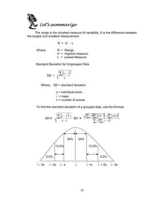 24
Let’s summarize
The range is the simplest measure of variability. It is the difference between
the largest and smallest measurement.
R = H - L
Where, R = Range,
H = Highest measure,
L = Lowest Measure
Standard Deviation for Ungrouped Data
SD =
( )2
n
xx∑ −
Where, SD = standard deviation
x = individual score
x = mean
n = number of scores
To find the standard deviation of a grouped data, use the formula
SD =
( )
1
2
−
−∑
n
fxx
SD =
( ) ( )[ ] ( )[ ]
( )∑ ∑
∑∑∑
−
−
1
22
ff
fXfXf
34% 34%
13.5% 13.5%
2.5% 2.5%
x - 3s x - 2s x - s x x +s x + 2s x - 3s
 
