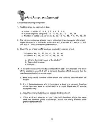 25
What have you learned
Answer the following completely:
1. Find the range for each set of data.
a. scores on a quiz: 10, 9, 6, 6, 7, 8, 8, 8, 8, 9
b. Number of points per game: 16, 18, 10, 20, 15, 7, 16, 24
c. Number of VCR’s sold per week: 8, 10, 12, 13, 15, 7, 6, 14, 18, 20
2. The minimum distance a batter has to hit the ball down the center of the field
to get a home run in 8 different stadiums is 410, 420, 406, 400, 440, 421, 402
and 425 ft. Compute the standard deviation.
3. Given the set of scores of 2 students received in a series of test
Student A: 60, 55, 40, 48, 52, 36, 52, 50
Student B: 62, 48, 50, 46, 38, 48, 43, 39
a. What is the mean score of the student?
b. Compute the range.
c. Interpret.
4. In the entrance examination to an elite school, 9854 took the test. The mean
of the applicants was 76.5 with a standard deviation of 8.5. Assume that the
results approximated a normal curve.
a. How many of the students scored within one standard deviation from the
mean?
b. If only those applicants who got scores of at least one standard deviation
above the mean were accepted and the score of Albert was 87, was he
accepted? Why?
c. About how many students were accepted in the school?
d. If the applicants who got scores 2 standard deviations above the mean
were the students given scholarships, about how many students were
granted scholarships?
 