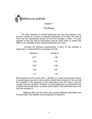 3
What you will do
Lesson 1
The Range
The three measures of central tendencies that you have learned in the
previous module do not give an adequate description of the data. We need to
know how the observations spread out from the average or mean. It is quite
possible to have two sets of observations with the same mean or median that
differs in the variability of their measurements about the mean.
Consider the following measurements, in liters, for two samples of
apple juice in a tetra packed by companies A and B.
Sample A Sample B
0.97 1.06
1.00 1.01
0.94 0.88
1.03 0.91
1.11 1.14
Both samples have the same mean, 1.00 liters. It is quite obvious that company
A packed apple juice with a more uniform content than company B. We say that
the variability or the dispersion of the observations from the mean is less for
sample A than for sample B. Therefore, in buying apple juice, we would feel more
confident that the tetra pack we select will be closer to the advertised mean if we
buy from company A.
Statistics other than the mean may provide additional information from
the same data. This statistics are the measures of dispersion.
 
