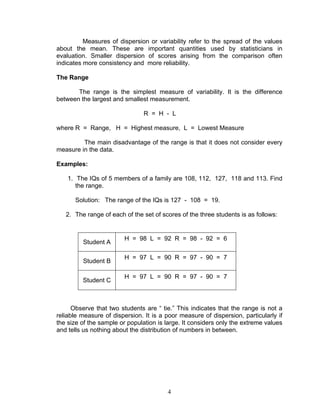 4
Measures of dispersion or variability refer to the spread of the values
about the mean. These are important quantities used by statisticians in
evaluation. Smaller dispersion of scores arising from the comparison often
indicates more consistency and more reliability.
The Range
The range is the simplest measure of variability. It is the difference
between the largest and smallest measurement.
R = H - L
where R = Range, H = Highest measure, L = Lowest Measure
The main disadvantage of the range is that it does not consider every
measure in the data.
Examples:
1. The IQs of 5 members of a family are 108, 112, 127, 118 and 113. Find
the range.
Solution: The range of the IQs is 127 - 108 = 19.
2. The range of each of the set of scores of the three students is as follows:
Student A
H = 98 L = 92 R = 98 - 92 = 6
Student B
H = 97 L = 90 R = 97 - 90 = 7
Student C
H = 97 L = 90 R = 97 - 90 = 7
Observe that two students are “ tie.” This indicates that the range is not a
reliable measure of dispersion. It is a poor measure of dispersion, particularly if
the size of the sample or population is large. It considers only the extreme values
and tells us nothing about the distribution of numbers in between.
 