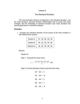 8
Lesson 2
The Standard Deviation
The most important measure of dispersion is the standard deviation. Like
the mean deviation, standard deviation differentiates sets of scores with equal
averages. But the advantage of standard deviation over mean deviation has
several applications in inferential statistics
Examples:
1. Compare the standard deviation of the scores of the three students in
their Mathematics quizzes.
Student A 97, 92, 96, 95, 90
Student B 94, 94, 92, 94, 96
Students C 95, 94, 93, 96, 92
Solution:
Student A:
Step 1. Compute the mean score.
x =
5
9095969297 ++++
= 94
Step 2. Find the deviation of each score from the mean.
97 - 94 = 3
92 - 94 = -2
96 - 94 = 2
95 - 94 = 1
90 - 94 = -4
 