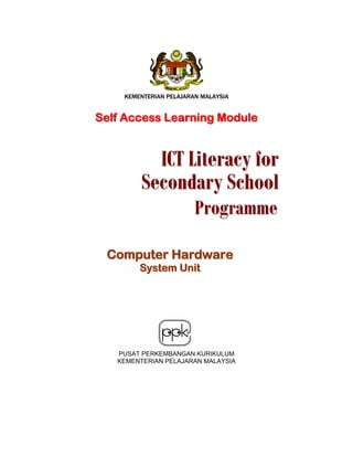 KEMENTERIAN PELAJARAN MALAYSIA

Self Access Learning Module

ICT Literacy for
Secondary School
Programme

Computer Hardware
System Unit

PUSAT PERKEMBANGAN KURIKULUM
KEMENTERIAN PELAJARAN MALAYSIA

 