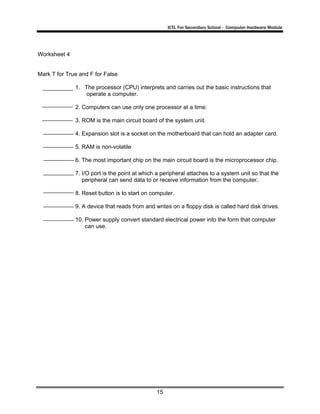 ICTL For Secondary School - Computer Hardware Module
15
Worksheet 4
Mark T for True and F for False
1. The processor (CPU) interprets and carries out the basic instructions that
operate a computer.
2. Computers can use only one processor at a time.
3. ROM is the main circuit board of the system unit.
4. Expansion slot is a socket on the motherboard that can hold an adapter card.
5. RAM is non-volatile
6. The most important chip on the main circuit board is the microprocessor chip.
7. I/O port is the point at which a peripheral attaches to a system unit so that the
peripheral can send data to or receive information from the computer.
8. Reset button is to start on computer.
9. A device that reads from and writes on a floppy disk is called hard disk drives.
10. Power supply convert standard electrical power into the form that computer
can use.
 