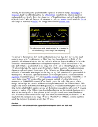 Actually, the electromagnetic spectrum can be expressed in terms of energy, wavelength, or
frequency. Each way of thinking about the EM spectrum is related to the others in a precise
mathematical way. So why do we have three ways of describing things, each with a different set
of physical units? After all, frequency is measured in cycles per second (which is called a Hertz),
wavelength is measured in meters, and energy is measured in electron volts.




                        The electromagnetic spectrum can be expressed in
                           terms of energy, wavelength, or frequency.


The answer is that scientists don't like to use big numbers when they don't have to. It is much
easier to say or write "two kilometers or 2 km" than "two thousand meters or 2,000 m". So
generally, scientists use whatever units are easiest for whatever they are working with. In radio
astronomy, astronomers tend to use wavelengths or frequencies. This is because most of the
radio part of the EM spectrum falls in the range from about 1 cm to 1 km (30 gigahertz (GHz) to
100 kilohertz (kHz)). The radio is a very broad part of the EM spectrum. Infrared astronomers
also use wavelength to describe their part of the EM spectrum. They tend to use microns (or
millionths of meters) for wavelengths, so that they can say their part of the EM spectrum falls in
the range 1 to 100 microns. Optical astronomers use wavelengths as well. Scientists use both
angstroms (0.00000001 cm, or 10 -8 cm in scientific notation) and nanometers (0.0000001, or 10-
7
  , cm). In the newer "SI" version of the metric system, we think of visible light in units of
nanometers or 0.000000001 meters (10-9 m). In this system, the violet, blue, green, yellow,
orange, and red light we know so well has wavelengths between 400 and 700 nanometers. This
range is only a small part of the entire EM spectrum, so you can tell that the light we see is just a
little fraction of all the EM radiation around us! By the time you get to the ultraviolet, X-ray, and
gamma-ray regions of the EM spectrum, lengths have become too tiny to think about any more.
So scientists usually refer to these photons by their energies, which are measured in electron
volts. Ultraviolet radiation falls in the range from a few electron volts (eV) to about 100 eV. X-
ray photons have energies in the range 100 eV to 100,000 eV (or 100 keV). Gamma-rays then
are all the photons with energies greater than 100 keV.

Question :
Complete the table on the different types of electromagnetic waves and their uses.
 