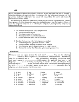MCQ;

Before mechanical refrigeration systems were introduced, people cooled their food with ice and snow,
either found locally or brought down from the mountains. The first cellars were holes dug into the
ground and lined with wood or straw and packed with snow and ice: this was the only means of
refrigeration for most of history.
    Refrigeration is the process of removing heat from an enclosed space, or from a substance, to lower
its temperature. A refrigerator uses the evaporation of a liquid to absorb heat. The liquid, or refrigerant,
used in a refrigerator evaporates at an extremely low temperature, creating freezing temperatures
inside the refrigerator.


        1. The invention of refrigeration works along the idea of
           A. the need to keep food fresh
           B. The natural resources of ice and snow
           C. The evaporation of a liquid that absorbs heat
           D. Keeping high temperatures in an enclosed area

        2. Based on the text, which of the following statements is true?
           A. The first refrigeration system was created in a cellar.
           B. The freezing liquid inside the refrigerator will be released.
           C. The refrigeration system releases heat when the inside is too hot.
           D. The materials used for the refrigeration system are only ice and snow.

 Rational cloze:

Microwave ovens are popular because they cook food 1. ……………... They are also extremely
2…………………..in their use of electricity because a microwave oven heats only the food. A microwave
oven uses microwaves to heat 3. ………………. food. Microwaves are radio waves. The commonly used
radio wave frequency is 4…………………………….. 2,500 megahertz (2.5 gigahertz). Radio waves in this
frequency 5…………… have an interesting property: they are absorbed by water, fats and sugars. Once
absorbed, they are 6………………. directly into atomic motion – heat. Microwaves in this frequency range
are not 7……………………… by most plastics, glass or ceramic. Metal 8………………………microwaves, which is
why metal pans do not work well in a microwave oven.


        1.   A.   well         B. fully               C.   easily               D. quickly
        2.   A.   good         B. efficient           C.   adequate             D. systematic
        3.   A.   at           B. on                  C.     up                 D. of
        4.   A.   roughly       B. generally          C.   naturally            D. supposedly
        5.   A.   group         B. level              C.   value                D. range
        6.   A.   changed      B. converted           C.    transformed         D. interchanged
        7.   A.   accepted     B absorbed             C.    compatible           D. transformed
        8.   A.   produces      B generates           C.    reflects             D. absorbed
 