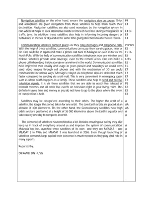 Navigation satellites on the other hand, ensure the navigators stay on course. Ships         P4
and aeroplanes are given navigation from these satellites to help them reach their             E4
destination. Navigation satellites are also used nowadays by the navigation system in
cars where it helps to seek alternative roads in times of need like during emergencies or      E4 E4
traffic jams. In addition, these satellites also help in informing incoming dangers or         E4
turbulence in the sea or sky and at the same time giving directions to alternative routes.     E4

  Communication satellites connect places as they relay messages and telephone calls.          P5P7P6
With the help of these satellites, communications can occur from varying places, near or       E5
far. One could be in Japan and make a phone call back to Malaysia or even as far as the        E5 E6
North Pole. With the help of communication satellites telephones now are wireless and          E6
mobile. Satellites provide wide coverage, even to the remote areas. One can make a             E6E5
phone call when deep inside a jungle or anywhere in the world. Communication satellites        E6
have improved their vitality and usage as years passed and nowadays we could even              E5
send video images through cell phones and with the mechanism of 3G we could                    E7
communicate in various ways. Messages relayed via telephone also are delivered much            E7
faster compared to sending via snail mail. This is very convenient in emergency cases          E7
such as when death happens in a family. These satellites also help to send and receive         E7
television signals. It is via these satellites that we are able to watch live telecast of      P8
football matches and all other live events on television right in your living room. This       E8
definitely saves time and money as you do not have to go to the place where the event          E8
or competition is held.                                                                        E8

  Satellites may be categorized according to their orbits. The higher the orbit of a           A
satellite, the longer the period taken for one orbit. The Low Earth orbits are placed at an    AA
altitude of 400 kilometres. On the other hand, the Geostationary satellites have high          AA
orbits and are positioned at a height of 36 000 kilometres above the Earth’s equator and       A
take exactly one day to complete an orbit.                                                     A

   The existence of satellites has benefited us a lot. Besides ensuring our safety they also
keep us in track of everything around us and improve the system of communication.              A
Malaysia too has launched three satellites of its own and they are MEASAT 1 and                A
MEASAT 2 in 1996 and MEASAT 3 was launched in 2006. Even though launching of                   A
satellites demands large capital their existence is much needed as they play vital role in     A
many aspects.

Reported by,

DR RAMLI BIN HUSIN
 