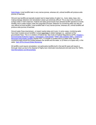 Solid Waste. Lined landfills leak in very narrow plumes, whereas old, unlined landfills will produce wide
plumes of leachate.

Old and new landfills are typically located next to large bodies of water (i.e., rivers, lakes, bays, etc),
making leakage detection and remediation (clean-up) extremely difficult. This is due to the incursion of
surface water in both instances. Federal and state governments have allowed landfill operators to locate
landfills next to water bodies under the misguided principle: Detection by monitoring wells can also be
very difficult at lined landfills. Lined landfills leak in very narrow plumes, whereas old, unlined landfills will
produce wide plumes of leachate.

Ground water flows downstream, or toward nearby lakes and rivers. In some cases, monitoring wells
have been located around landfills in areas least likely to detect leakage (i.e., upstream of the
groundwater flow). This is in violation of federal law. See Code of Federal Regulations (CFR): Chapter I -
Environmental Protection Agency, Subchapter I: Solid Waste / PART 258 (Updated 1997) - Criteria for
Municipal Solid Waste Landfills (Adobe PDF). If a landfill is located next to a water body, then the
monitoring wells should be located between the landfill and the water; or (if there is no space left), in the
water. See: EPA's Ground Water Monitoring

All landfills could require remediation, but particularly landfills built in the last 60 years will require a
thorough clean-up due to the disposal of highly toxic chemicals manufactured and sold since the 1940's.
See:Remediation and Brownsfields
 