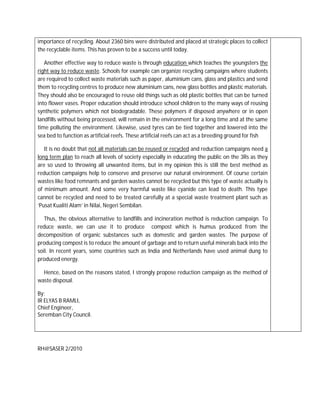 importance of recycling. About 2360 bins were distributed and placed at strategic places to collect
the recyclable items. This has proven to be a success until today.

   Another effective way to reduce waste is through education which teaches the youngsters the
right way to reduce waste. Schools for example can organize recycling campaigns where students
are required to collect waste materials such as paper, aluminium cans, glass and plastics and send
them to recycling centres to produce new aluminium cans, new glass bottles and plastic materials.
They should also be encouraged to reuse old things such as old plastic bottles that can be turned
into flower vases. Proper education should introduce school children to the many ways of reusing
synthetic polymers which not biodegradable. These polymers if disposed anywhere or in open
landfills without being processed, will remain in the environment for a long time and at the same
time polluting the environment. Likewise, used tyres can be tied together and lowered into the
sea bed to function as artificial reefs. These artificial reefs can act as a breeding ground for fish

   It is no doubt that not all materials can be reused or recycled and reduction campaigns need a
long term plan to reach all levels of society especially in educating the public on the 3Rs as they
are so used to throwing all unwanted items, but in my opinion this is still the best method as
reduction campaigns help to conserve and preserve our natural environment. Of course certain
wastes like food remnants and garden wastes cannot be recycled but this type of waste actually is
of minimum amount. And some very harmful waste like cyanide can lead to death. This type
cannot be recycled and need to be treated carefully at a special waste treatment plant such as
‘Pusat Kualiti Alam’ in Nilai, Negeri Sembilan.

   Thus, the obvious alternative to landfills and incineration method is reduction campaign. To
reduce waste, we can use it to produce compost which is humus produced from the
decomposition of organic substances such as domestic and garden wastes. The purpose of
producing compost is to reduce the amount of garbage and to return useful minerals back into the
soil. In recent years, some countries such as India and Netherlands have used animal dung to
produced energy.

  Hence, based on the reasons stated, I strongly propose reduction campaign as the method of
waste disposal.

By;
IR ELYAS B RAMLI,
Chief Engineer,
Seremban City Council.




RH@SASER 2/2010
 