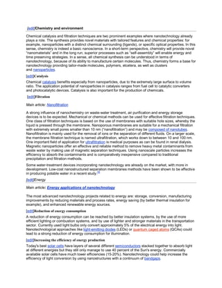 [edit]Chemistry and environment

Chemical catalysis and filtration techniques are two prominent examples where nanotechnology already
plays a role. The synthesis provides novel materials with tailored features and chemical properties: for
example, nanoparticles with a distinct chemical surrounding (ligands), or specific optical properties. In this
sense, chemistry is indeed a basic nanoscience. In a short-term perspective, chemistry will provide novel
“nanomaterials” and in the long run, superior processes such as “self-assembly” will enable energy and
time preserving strategies. In a sense, all chemical synthesis can be understood in terms of
nanotechnology, because of its ability to manufacture certain molecules. Thus, chemistry forms a base for
nanotechnology providing tailor-made molecules, polymers, etcetera, as well as clusters
and nanoparticles.
[edit]Catalysis
Chemical catalysis benefits especially from nanoparticles, due to the extremely large surface to volume
ratio. The application potential of nanoparticles in catalysis ranges from fuel cell to catalytic converters
and photocatalytic devices. Catalysis is also important for the production of chemicals.
[edit]Filtration

Main article: Nanofiltration

A strong influence of nanochemistry on waste-water treatment, air purification and energy storage
devices is to be expected. Mechanical or chemical methods can be used for effective filtration techniques.
One class of filtration techniques is based on the use of membranes with suitable hole sizes, whereby the
liquid is pressed through the membrane. Nanoporous membranes are suitable for a mechanical filtration
with extremely small pores smaller than 10 nm (“nanofiltration”) and may be composed of nanotubes.
Nanofiltration is mainly used for the removal of ions or the separation of different fluids. On a larger scale,
the membrane filtration technique is named ultrafiltration, which works down to between 10 and 100 nm.
One important field of application for ultrafiltration is medical purposes as can be found in renal dialysis.
Magnetic nanoparticles offer an effective and reliable method to remove heavy metal contaminants from
waste water by making use of magnetic separation techniques. Using nanoscale particles increases the
efficiency to absorb the contaminants and is comparatively inexpensive compared to traditional
precipitation and filtration methods.
Some water-treatment devices incorporating nanotechnology are already on the market, with more in
development. Low-cost nanostructured separation membranes methods have been shown to be effective
in producing potable water in a recent study.[5]
[edit]Energy

Main article: Energy applications of nanotechnology

The most advanced nanotechnology projects related to energy are: storage, conversion, manufacturing
improvements by reducing materials and process rates, energy saving (by better thermal insulation for
example), and enhanced renewable energy sources.
[edit]Reduction of energy consumption
A reduction of energy consumption can be reached by better insulation systems, by the use of more
efficient lighting or combustion systems, and by use of lighter and stronger materials in the transportation
sector. Currently used light bulbs only convert approximately 5% of the electrical energy into light.
Nanotechnological approaches like light-emitting diodes (LEDs) or quantum caged atoms (QCAs) could
lead to a strong reduction of energy consumption for illumination.
[edit]Increasing the efficiency of energy production
Today's best solar cells have layers of several different semiconductors stacked together to absorb light
at different energies but they still only manage to use 40 percent of the Sun's energy. Commercially
available solar cells have much lower efficiencies (15-20%). Nanotechnology could help increase the
efficiency of light conversion by using nanostructures with a continuum of bandgaps.
 
