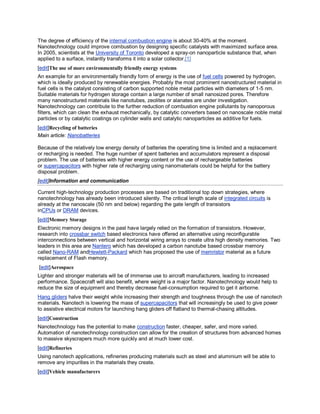 The degree of efficiency of the internal combustion engine is about 30-40% at the moment.
Nanotechnology could improve combustion by designing specific catalysts with maximized surface area.
In 2005, scientists at the University of Toronto developed a spray-on nanoparticle substance that, when
applied to a surface, instantly transforms it into a solar collector.[1]
[edit]The use of more environmentally friendly energy systems
An example for an environmentally friendly form of energy is the use of fuel cells powered by hydrogen,
which is ideally produced by renewable energies. Probably the most prominent nanostructured material in
fuel cells is the catalyst consisting of carbon supported noble metal particles with diameters of 1-5 nm.
Suitable materials for hydrogen storage contain a large number of small nanosized pores. Therefore
many nanostructured materials like nanotubes, zeolites or alanates are under investigation.
Nanotechnology can contribute to the further reduction of combustion engine pollutants by nanoporous
filters, which can clean the exhaust mechanically, by catalytic converters based on nanoscale noble metal
particles or by catalytic coatings on cylinder walls and catalytic nanoparticles as additive for fuels.
[edit]Recycling of batteries
Main article: Nanobatteries

Because of the relatively low energy density of batteries the operating time is limited and a replacement
or recharging is needed. The huge number of spent batteries and accumulators represent a disposal
problem. The use of batteries with higher energy content or the use of rechargeable batteries
or supercapacitors with higher rate of recharging using nanomaterials could be helpful for the battery
disposal problem.
[edit]Information and communication

Current high-technology production processes are based on traditional top down strategies, where
nanotechnology has already been introduced silently. The critical length scale of integrated circuits is
already at the nanoscale (50 nm and below) regarding the gate length of transistors
inCPUs or DRAM devices.
[edit]Memory Storage
Electronic memory designs in the past have largely relied on the formation of transistors. However,
research into crossbar switch based electronics have offered an alternative using reconfigurable
interconnections between vertical and horizontal wiring arrays to create ultra high density memories. Two
leaders in this area are Nantero which has developed a carbon nanotube based crossbar memory
called Nano-RAM andHewlett-Packard which has proposed the use of memristor material as a future
replacement of Flash memory.
[edit]Aerospace
Lighter and stronger materials will be of immense use to aircraft manufacturers, leading to increased
performance. Spacecraft will also benefit, where weight is a major factor. Nanotechnology would help to
reduce the size of equipment and thereby decrease fuel-consumption required to get it airborne.
Hang gliders halve their weight while increasing their strength and toughness through the use of nanotech
materials. Nanotech is lowering the mass of supercapacitors that will increasingly be used to give power
to assistive electrical motors for launching hang gliders off flatland to thermal-chasing altitudes.
[edit]Construction
Nanotechnology has the potential to make construction faster, cheaper, safer, and more varied.
Automation of nanotechnology construction can allow for the creation of structures from advanced homes
to massive skyscrapers much more quickly and at much lower cost.
[edit]Refineries
Using nanotech applications, refineries producing materials such as steel and aluminium will be able to
remove any impurities in the materials they create.
[edit]Vehicle manufacturers
 