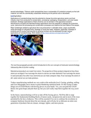 several advantages. Titanium oxide nanoparticles have a comparable UV protection property as the bulk
material, but lose the cosmetically undesirable whitening as the particle size is decreased.
[edit]Agriculture
Applications of nanotechnology have the potential to change the entire agriculture sector and food
industry chain from production to conservation, processing, packaging, transportation, and even waste
treatment. Strategic applications of Nano Science can do wonders in the agriculture scenario.
NanoScience concepts and Nanotechnology applications have the potential to redesign the production
cycle, restructure the processing and conservation processes and redefine the food habits of the people.
Major Challenges related to agriculture like Low productivity in cultivable areas, Large uncultivable
areas,Shrinkage of cultivable lands, Wastage of inputs like water, fertilisers, pesticides, Wastage of
products and of course Food security for growing numbers can be addressed through various
applications of nanotechnology. More details at http://www.sainsce.com/agriculture.aspx [9]




`````````````````````````````````````````````````````````````````````````````````````````````````````````````````````````````````````````

The next few paragraphs provide a brief introduction to the core concepts of molecular nanotechnology,
followed by links to further reading.

Manufactured products are made from atoms. The properties of those products depend on how those
atoms are arranged. If we rearrange the atoms in coal we can make diamond. If we rearrange the atoms
in sand (and add a few other trace elements) we can make computer chips. If we rearrange the atoms in
dirt, water and air we can make potatoes.

Todays manufacturing methods are very crude at the molecular level. Casting, grinding, milling
and even lithography move atoms in great thundering statistical herds. It's like trying to make
things out of LEGO blocks with boxing gloves on your hands. Yes, you can push the LEGO
blocks into great heaps and pile them up, but you can't really snap them together the way you'd
like.

In the future, nanotechnology will let us take off the boxing gloves. We'll be able to snap
together the fundamental building blocks of nature easily, inexpensively and in most of the ways
permitted by the laws of physics. This will be essential if we are to continue the revolution in
computer hardware beyond about the next decade, and will also let us fabricate an entire new
generation of products that are cleaner, stronger, lighter, and more precise.
 
