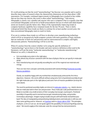 It's worth pointing out that the word "nanotechnology" has become very popular and is used to
describe many types of research where the characteristic dimensions are less than about 1,000
nanometers. For example, continued improvements in lithography have resulted in line widths
that are less than one micron: this work is often called "nanotechnology." Sub-micron
lithography is clearly very valuable (ask anyone who uses a computer!) but it is equally clear that
conventional lithography will not let us build semiconductor devices in which individual dopant
atoms are located at specific lattice sites. Many of the exponentially improving trends in
computer hardware capability have remained steady for the last 50 years. There is fairly
widespread belief that these trends are likely to continue for at least another several years, but
then conventional lithography starts to reach its limits.

If we are to continue these trends we will have to develop a new manufacturing technology
which will let us inexpensively build computer systems with mole quantities of logic elements
that are molecular in both size and precision and are interconnected in complex and highly
idiosyncratic patterns. Nanotechnology will let us do this.

When it's unclear from the context whether we're using the specific definition of
"nanotechnology" (given here) or the broader and more inclusive definition (often used in the
literature), we'll use the terms "molecular nanotechnology" or "molecular manufacturing."
Whatever we call it, it should let us

      Get essentially every atom in the right place.
      Make almost any structure consistent with the laws of physics that we can specify in molecular
       detail.
      Have manufacturing costs not greatly exceeding the cost of the required raw materials and
       energy.

       There are two more concepts commonly associated with nanotechnology:Positional assembly.
       Massive parallelism.

       Clearly, we would be happy with any method that simultaneously achieved the first three
       objectives. However, this seems difficult without using some form of positional assembly (to get
       the right molecular parts in the right places) and some form of massive parallelism (to keep the
       costs down).

       The need for positional assembly implies an interest in molecular robotics, e.g., robotic devices
       that are molecular both in their size and precision. These molecular scale positional devices are
       likely to resemble very small versions of their everyday macroscopic counterparts. Positional
       assembly is frequently used in normal macroscopic manufacturing today, and provides
       tremendous advantages. Imagine trying to build a bicycle with both hands tied behind your
       back! The idea of manipulating and positioning individual atoms and molecules is still new and
       takes some getting used to. However, as Feynman said in a classic talk in 1959: "The principles
       of physics, as far as I can see, do not speak against the possibility of maneuvering things atom by
       atom." We need to apply at the molecular scale the concept that has demonstrated its
 
