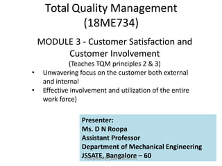 Total Quality Management
(18ME734)
MODULE 3 - Customer Satisfaction and
Customer Involvement
(Teaches TQM principles 2 & 3)
• Unwavering focus on the customer both external
and internal
• Effective involvement and utilization of the entire
work force)
Presenter:
Ms. D N Roopa
Assistant Professor
Department of Mechanical Engineering
JSSATE, Bangalore – 60
roopadn@jssateb.ac.in
 