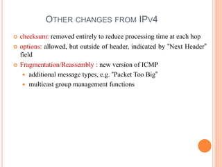 OTHER CHANGES FROM IPV4
 checksum: removed entirely to reduce processing time at each hop
 options: allowed, but outside of header, indicated by “Next Header”
field
 Fragmentation/Reassembly : new version of ICMP
 additional message types, e.g. “Packet Too Big”
 multicast group management functions
 