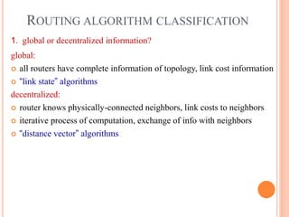 ROUTING ALGORITHM CLASSIFICATION
1. global or decentralized information?
global:
 all routers have complete information of topology, link cost information
 “link state” algorithms
decentralized:
 router knows physically-connected neighbors, link costs to neighbors
 iterative process of computation, exchange of info with neighbors
 “distance vector” algorithms
 