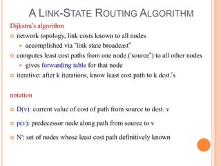 A LINK-STATE ROUTING ALGORITHM
Dijkstra’s algorithm
 network topology, link costs known to all nodes
 accomplished via “link state broadcast”
 computes least cost paths from one node (‘source”) to all other nodes
 gives forwarding table for that node
 iterative: after k iterations, know least cost path to k dest.’s
notation
 D(v): current value of cost of path from source to dest. v
 p(v): predecessor node along path from source to v
 N': set of nodes whose least cost path definitively known
 