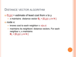 DISTANCE VECTOR ALGORITHM
 Dx(y) = estimate of least cost from x to y
 x maintains distance vector Dx = [Dx(y): y in N ]
 node x:
 knows cost to each neighbor v: c(x,v)
 maintains its neighbors’ distance vectors. For each
neighbor v, x maintains
Dv = [Dv(y): y in N ]
 