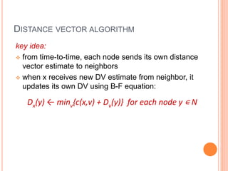 key idea:
 from time-to-time, each node sends its own distance
vector estimate to neighbors
 when x receives new DV estimate from neighbor, it
updates its own DV using B-F equation:
Dx(y) ← minv{c(x,v) + Dv(y)} for each node y ∊ N
DISTANCE VECTOR ALGORITHM
 