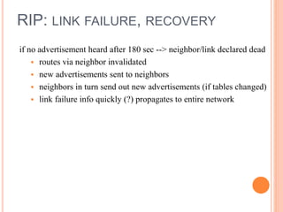 RIP: LINK FAILURE, RECOVERY
if no advertisement heard after 180 sec --> neighbor/link declared dead
 routes via neighbor invalidated
 new advertisements sent to neighbors
 neighbors in turn send out new advertisements (if tables changed)
 link failure info quickly (?) propagates to entire network
 