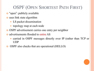 OSPF (OPEN SHORTEST PATH FIRST)
 “open”: publicly available
 uses link state algorithm
 LS packet dissemination
 topology map at each node
 OSPF advertisement carries one entry per neighbor
 advertisements flooded to entire AS
 carried in OSPF messages directly over IP (rather than TCP or
UDP
 OSPF also checks that are operational (HELLO)
 