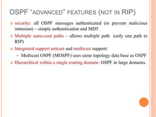 OSPF “ADVANCED” FEATURES (NOT IN RIP)
 security: all OSPF messages authenticated (to prevent malicious
intrusion) – simple authentication and MD5
 Multiple same-cost paths – allows multiple path (only one path in
RIP)
 Integrated support unicast and multicast support:
 Multicast OSPF (MOSPF) uses same topology data base as OSPF
 Hierarchical within a single routing domain- OSPF in large domains.
 