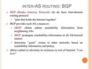 INTER-AS ROUTING: BGP
 BGP (Border Gateway Protocol): the de facto inter-domain
routing protocol
 “glue that holds the Internet together”
 BGP provides each AS a means to:
 eBGP: obtain subnet reachability information from
neighboring ASs.
 iBGP: propagate reachability information to all AS-internal
routers.
 determine “ good ” routes to other networks based on
reachability information and policy.
 allows subnet to advertise its existence to rest of Internet: “I am
here”
 