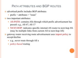 PATH ATTRIBUTES AND BGP ROUTES
 advertised prefix includes BGP attributes
 prefix + attributes = “route”
 two important attributes:
 AS-PATH: contains ASs through which prefix advertisement has
passed: e.g., AS 67, AS 17
 NEXT-HOP: indicates specific internal-AS router to next-hop AS.
(may be multiple links from current AS to next-hop-AS)
 gateway router receiving route advertisement uses import policy to
accept/decline
 e.g., never route through AS x
 policy-based routing
 