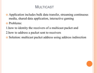 MULTICAST
 Application includes bulk data transfer, streaming continuous
media, shared data application, interactive gaming
 Problems:
1.how to identity the receivers of a multicast packet and
2.how to address a packet sent to receivers
 Solution: multicast packet address using address indirection
 