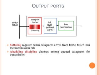 4-6
OUTPUT PORTS
 buffering required when datagrams arrive from fabric faster than
the transmission rate
 scheduling discipline chooses among queued datagrams for
transmission
line
termination
link
layer
protocol
(send)
switch
fabric
datagram
buffer
queueing
 
