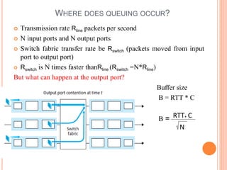 4-7
WHERE DOES QUEUING OCCUR?
 Transmission rate Rline packets per second
 N input ports and N output ports
 Switch fabric transfer rate be Rswitch (packets moved from input
port to output port)
 Rswitch is N times faster thanRline (Rswitch =N*Rline)
But what can happen at the output port?
Buffer size
B = RTT * C
B = RTT C
.
N
 