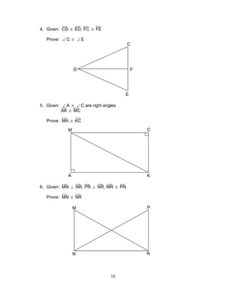 10
4. Given: CD ≅ ED, FC ≅ FE
Prove: ∠ C ≅ ∠ E
5. Given: ∠ A ≅ ∠ C are right angles
AK ≅ MC
Prove: MA ≅ KC
6. Given: MN ⊥ NR, PR ⊥ NR, MR ≅ PN
Prove: MN ≅ NR
D
C
E
F
M C
A K
M P
N R
 