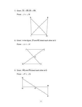 11
7. Given: AI ≅ BN, BI ≅ AN
Prove: ∠ I ≅ ∠ N
8. Given: In the figure, JV and NC bisect each other at O
Prove: ∠ J ≅ ∠ V
9. Given: MQ and PN bisect each other at O
Prove: ∠ P ≅ ∠ N
A B
I N
J C
N V
O
Q
N
O
P
M
 