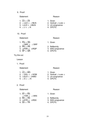 19
9. Proof:
Statement Reason
1. LO ≅ LN 1. Given
2. ∠ JLO ≅ ∠ MLN 2. Vertical ∠ s are ≅
3. ∆JLO ≅ ∆MLN 3. LA congruence
4. ∠ J ≅ ∠ K 4. CPCTC
10. Proof:
Statement Reason
1. PQ ≅ RS 1. Given
∠ QRP ≅ ∠ SRP
2. PR ≅ PR 2. Reflexivity
3. ∆PSR ≅ ∆RQP 3. SAS congruence
4. SP ≅ QR 4. CPCTC
Try this out
Lesson
1. Proof:
Statement Reason
1. LO ≅ MO 1. Given
2. ∠ SOL ≅ ∠ KOM 2. Vertical ∠ s are ≅
3. ∆SLO ≅ ∆ KMO 3. LA congruence
4. ∠ S ≅ ∠ K 4. CPCTC
2. Proof:
Statement Reason
1. XY ≅ RS 1. Given
∠ YXR ≅ ∠ SRX
2. RX ≅ RX 2. Reflexivity
3. ∆XYR ≅ ∆ RSX 3. SAS congruence
4. SX ≅ YR 4. CPCTC
 