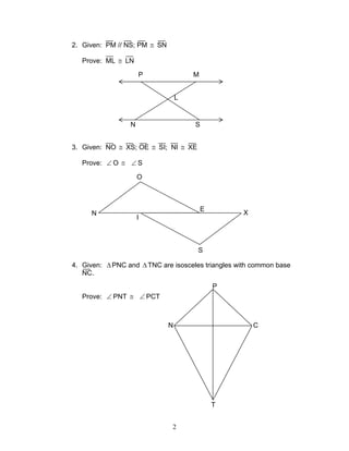 2
2. Given: PM // NS; PM ≅ SN
Prove: ML ≅ LN
3. Given: NO ≅ XS; OE ≅ SI; NI ≅ XE
Prove: ∠ O ≅ ∠ S
4. Given: ∆ PNC and ∆ TNC are isosceles triangles with common base
NC.
Prove: ∠ PNT ≅ ∠ PCT
P
N C
T
P M
N S
L
N
I
O
E
S
X
 