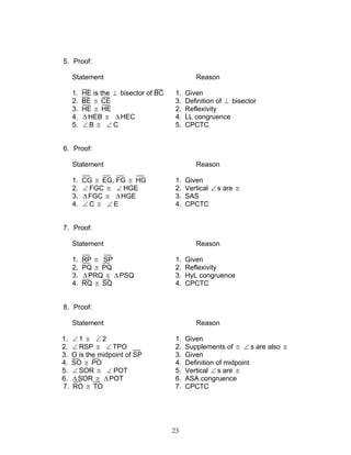 23
5. Proof:
Statement Reason
1. HE is the ⊥ bisector of BC 1. Given
2. BE ≅ CE 3. Definition of ⊥ bisector
3. HE ≅ HE 2. Reflexivity
4. ∆HEB ≅ ∆HEC 4. LL congruence
5. ∠ B ≅ ∠ C 5. CPCTC
6. Proof:
Statement Reason
1. CG ≅ EG, FG ≅ HG 1. Given
2. ∠ FGC ≅ ∠ HGE 2. Vertical ∠ s are ≅
3. ∆FGC ≅ ∆HGE 3. SAS
4. ∠ C ≅ ∠ E 4. CPCTC
7. Proof:
Statement Reason
1. RP ≅ SP 1. Given
2. PQ ≅ PQ 2. Reflexivity
3. ∆PRQ ≅ ∆PSQ 3. HyL congruence
4. RQ ≅ SQ 4. CPCTC
8. Proof:
Statement Reason
1. ∠ 1 ≅ ∠ 2 1. Given
2. ∠ RSP ≅ ∠ TPO 2. Supplements of ≅ ∠ s are also ≅
3. O is the midpoint of SP 3. Given
4. SO ≅ PO 4. Definition of midpoint
5. ∠ SOR ≅ ∠ POT 5. Vertical ∠ s are ≅
6. ∆ SOR ≅ ∆ POT 6. ASA congruence
7. RO ≅ TO 7. CPCTC
 